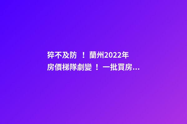 猝不及防！蘭州2022年房價梯隊劇變！一批買房人看完心碎